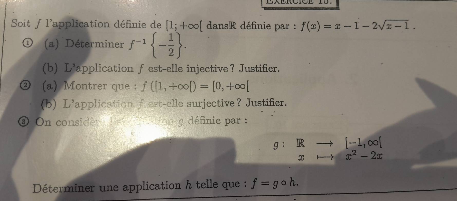 Soit f l'application définie de [1;+∈fty [ dansR définie par : f(x)=x-1-2sqrt(x-1). 
(a) Déterminer f^(-1) - 1/2 . 
(b) L’application f est-elle injective？ Justifier. 
(a) Montrer que : f([1,+∈fty [)=[0,+∈fty [
(b) L'application f est-elle surjective？ Justifier. 
③ On considère d'en atton g définie par :
g:Rto [-1,∈fty [
cto x^2-2x
Déterminer une application h telle que : f=gcirc h.