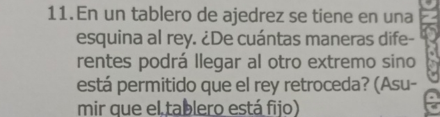 En un tablero de ajedrez se tiene en una 
esquina al rey. ¿De cuántas maneras dife- 
rentes podrá llegar al otro extremo sino 
está permitido que el rey retroceda? (Asu- 
mir que el tablero está fijo)