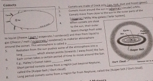 Comets are made of trock only / ice, rock, dust and frozen gases) 
Comets move around the ws in teten crcelar) erbits 
Comets move from cloue tn the yie to the outer parts of te 
[Je verse ( Mitky Way galem 
when cets are cose to the son, steir outer 
to liquid ([freeze ∫ melt / ewaporste / condosse]] and then from lquid to layers change from sold 
gas (eeze / mell ( vaoorate / condeme)) to make an atmospher 
around the comet. This atmosphere in called a _ 
5 Radiation from the sus pushes some of the atosphere into a 
which always points (owards / away fromt the Su 
1o g Each comet takes a certain period of time to mowe around the Sy w ears 
E.ge Halley's Coret takes 
7. Shors peciod comets come from a region just beyond Neptune, 
called the [Kuiper belt ,' fort cloud]. 
8. Long period comets come from a region far from Neptune, called the (Kuiger bei / Cort Cloud].