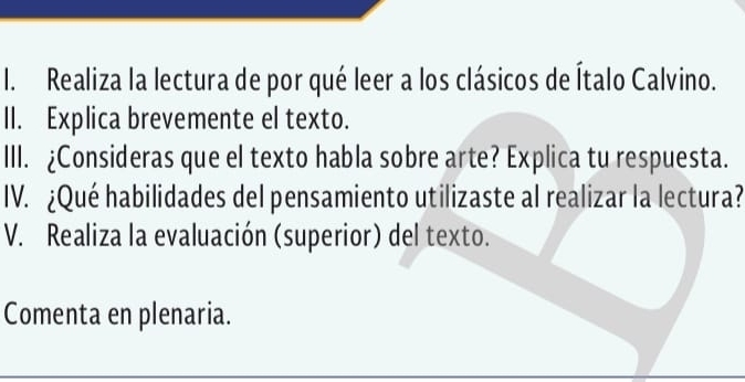 Realiza la lectura de por qué leer a los clásicos de Ítalo Calvino. 
II. Explica brevemente el texto. 
III. ¿Consideras que el texto habla sobre arte? Explica tu respuesta. 
IV. ¿Qué habilidades del pensamiento utilizaste al realizar la lectura? 
V. Realiza la evaluación (superior) del texto. 
Comenta en plenaria.