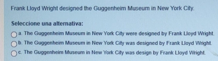 Frank Lloyd Wright designed the Guggenheim Museum in New York City.
Seleccione una alternativa:
a. The Guggenheim Museum in New York City were designed by Frank Lloyd Wright.
b. The Guggenheim Museum in New York City was designed by Frank Lloyd Wright.
c. The Guggenheim Museum in New York City was design by Frank Lloyd Wright.