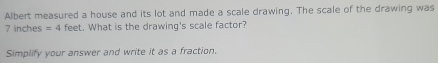 Albert measured a house and its lot and made a scale drawing. The scale of the drawing was
7 inches =4 feet. What is the drawing's scale factor? 
Simplify your answer and write it as a fraction.