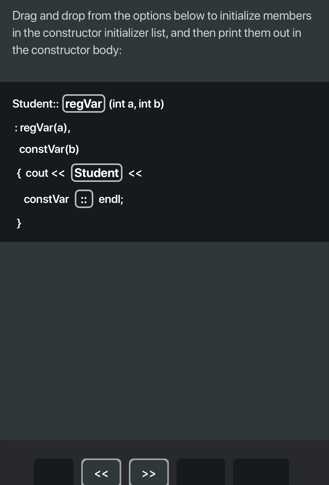 Drag and drop from the options below to initialize members 
in the constructor initializer list, and then print them out in 
the constructor body: 
Student:: [regVar] (int a, int b) 
: regVar (a), 
constVar(b) 
 cout < < [Student < 
constVar endl; 
<<