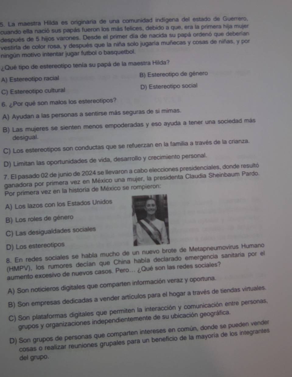 La maestra Hilda es originaría de una comunidad indígena del estado de Guerrero,
cuando ella nació sus papás fueron los más felices, debido a que, era la primera hija mujer
después de 5 hijos varones. Desde el primer día de nacida su papá ordenó que deberían
vestirla de color rosa, y después que la niña solo jugaría muñecas y cosas de niñas, y por
ningún motivo intentar jugar futbol o basquetbol.
¿Qué tipo de estereotipo tenía su papá de la maestra Hilda?
A) Estereotipo racial B) Estereotipo de género
C) Estereotipo cultural D) Estereotipo social
6. ¿Por qué son malos los estereotipos?
A) Ayudan a las personas a sentirse más seguras de si mimas.
B) Las mujeres se sienten menos empoderadas y eso ayuda a tener una sociedad más
desigual.
C) Los estereotipos son conductas que se refuerzan en la familia a través de la crianza.
D) Limitan las oportunidades de vida, desarrollo y crecimiento personal.
7. El pasado 02 de junio de 2024 se llevaron a cabo elecciones presidenciales, donde resultó
ganadora por primera vez en México una mujer, la presidenta Claudia Sheinbaum Pardo.
Por primera vez en la historia de México se rompieron:
A) Los lazos con los Estados Unidos
B) Los roles de género
C) Las desigualdades sociales
D) Los estereotipos
8. En redes sociales se habla mucho de un nuevo brote de Metapneumovirus Humano
(HMPV), los rumores decían que China había declarado emergencia sanitaria por el
aumento excesivo de nuevos casos. Pero... ¿Qué son las redes sociales?
A) Son noticieros digitales que comparten información veraz y oportuna.
B) Son empresas dedicadas a vender artículos para el hogar a través de tiendas virtuales.
C) Son plataformas digitales que permiten la interacción y comunicación entre personas,
grupos y organizaciones independientemente de su ubicación geográfica.
D) Son grupos de personas que comparten intereses en común, donde se pueden vender
cosas o realizar reuniones grupales para un beneficio de la mayoría de los integrantes
del grupo.