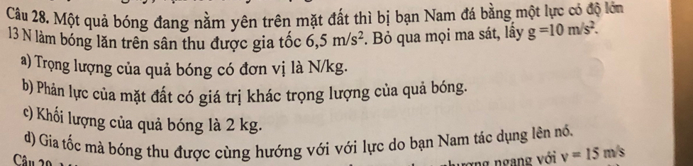 Một quả bóng đang nằm yên trên mặt đất thì bị bạn Nam đá bằng một lực có độ lớn 
13 N làm bóng lăn trên sân thu được gia tốc 6,5m/s^2 Bỏ qua mọi ma sát, lấy g=10m/s^2. 
a) Trọng lượng của quả bóng có đơn vị là N/kg. 
b) Phản lực của mặt đất có giá trị khác trọng lượng của quả bóng. 
c) Khối lượng của quả bóng là 2 kg. 
d) Gia tốc mà bóng thu được cùng hướng với với lực do bạn Nam tác dụng lên nổ. 
Câu 20 ng ngang với v=15m/s