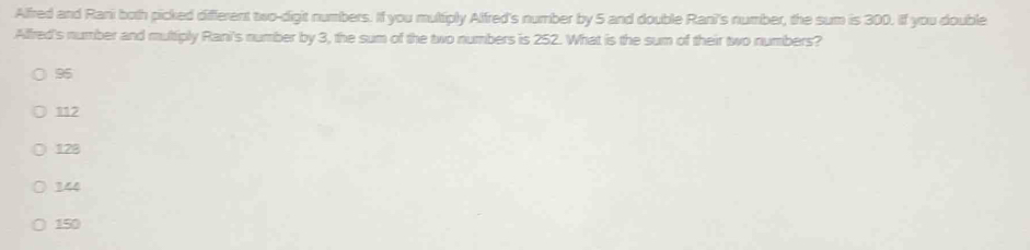 Alfred and Rani both picked different two-digit numbers. If you multiply Alfred's number by 5 and double Rani's number, the sum is 300. if you double
Alfred's number and muttiply Rani's number by 3, the sum of the two numbers is 252. What is the sum of their two numbers?
95
112
128
144
150