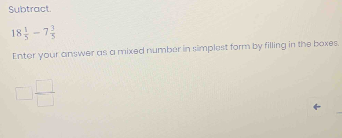 Subtract.
18 1/5 -7 3/5 
Enter your answer as a mixed number in simplest form by filling in the boxes.
□  □ /□  