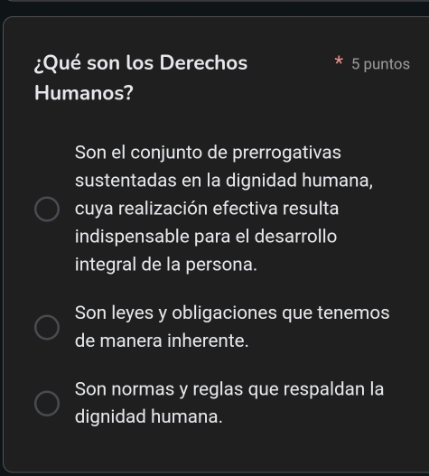 ¿Qué son los Derechos 5 puntos
Humanos?
Son el conjunto de prerrogativas
sustentadas en la dignidad humana,
cuya realización efectiva resulta
indispensable para el desarrollo
integral de la persona.
Son leyes y obligaciones que tenemos
de manera inherente.
Son normas y reglas que respaldan la
dignidad humana.