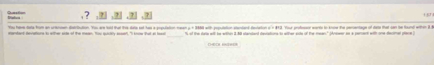 Statua: Question 
, ? , 7 ? 1 57 
You have dela from an unknown distribution. You are lold that this data set has a population meen u=3550 with population standard deviation =812. Your professor wents tn know the percentage of data that can be found within 2.5
_ 
standard deviations to either side of the mean. You quickly assert. "I know that at leai "% of the date will be within 2.50 standard deviations to wither side of the mean." (Answer as a perent with one decimal place) 
CHECK ANSWER