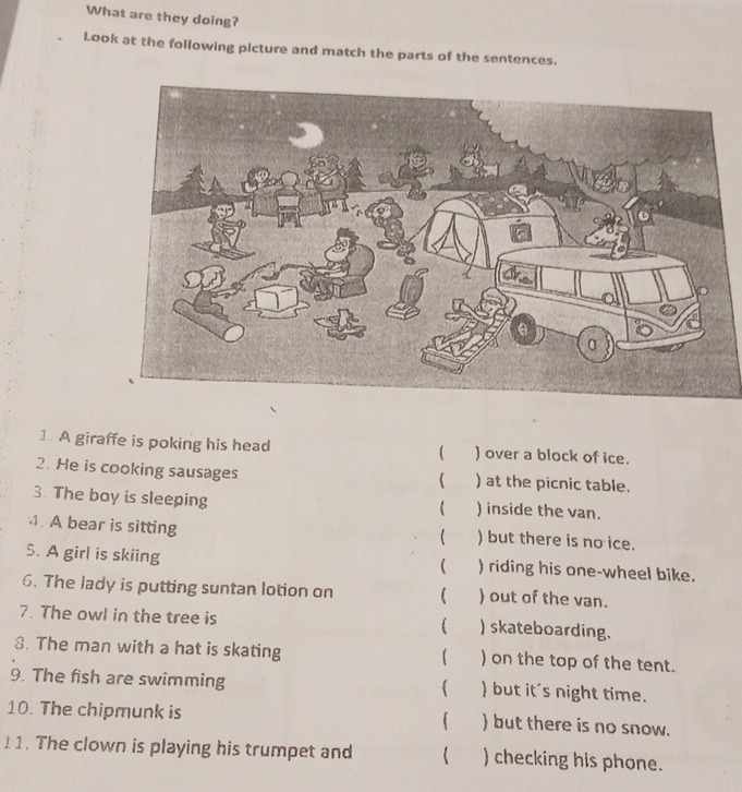 What are they doing? 
Look at the following picture and match the parts of the sentences. 
1. A giraffe is poking his head ( ) over a block of ice. 
2. He is cooking sausages ) at the picnic table. 
 
3. The boy is sleeping ) inside the van. 
4. A bear is sitting ) but there is no ice. 
 
5. A girl is skiing ) riding his one-wheel bike. 
 
6. The lady is putting suntan lotion on  ) out of the van. 
7. The owl in the tree is  ) skateboarding. 
8. The man with a hat is skating ) on the top of the tent. 
9. The fish are swimming ) but it's night time. 
10. The chipmunk is  ) but there is no snow. 
11. The clown is playing his trumpet and  ) checking his phone.