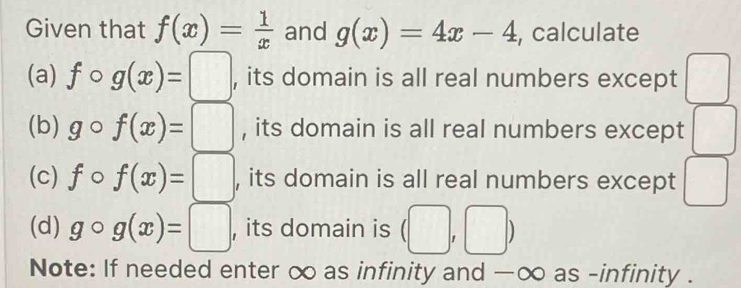 Given that f(x)= 1/x  and g(x)=4x-4 , calculate
(a) fcirc g(x)=□ , its domain is all real numbers except □
(b) gcirc f(x)=□ , its domain is all real numbers except □
(c) fcirc f(x)=□ , its domain is all real numbers except □ 
(d) gcirc g(x)=□ , its domain is (□ ,□ )
Note: If needed enter ∞ as infinity and —∞ as -infinity .