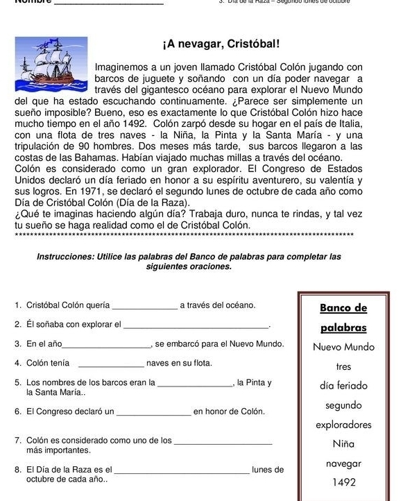 ¡A nevagar, Cristóbal!
Imaginemos a un joven llamado Cristóbal Colón jugando con
barcos de juguete y soñando con un día poder navegar a
través del gigantesco océano para explorar el Nuevo Mundo
del que ha estado escuchando continuamente. Parece ser simplemente un
sueño imposible? Bueno, eso es exactamente lo que Cristóbal Colón hizo hace
mucho tiempo en el año 1492. Colón zarpó desde su hogar en el país de Italia,
con una flota de tres naves - la Niña, la Pinta y la Santa María - y una
tripulación de 90 hombres. Dos meses más tarde, sus barcos llegaron a las
costas de las Bahamas. Habían viajado muchas millas a través del océano.
Colón es considerado como un gran explorador. El Congreso de Estados
Unidos declaró un día feriado en honor a su espíritu aventurero, su valentía y
sus logros. En 1971, se declaró el segundo lunes de octubre de cada año como
Día de Cristóbal Colón (Día de la Raza).
¿Qué te imaginas haciendo algún día? Trabaja duro, nunca te rindas, y tal vez
tu sueño se haga realidad como el de Cristóbal Colón.
Instrucciones: Utilice las palabras del Banco de palabras para completar las
siguientes oraciones.
1. Cristóbal Colón quería_ a través del océano. Banco de
2. Él soñaba con explorar el_
palabras
3. En el año_ , se embarcó para el Nuevo Mundo. Nuevo Mundo
4. Colón tenía _naves en su flota. tres
5. Los nombres de los barcos eran la _, la Pinta y día feriado
la Santa María..
6. El Congreso declaró un _en honor de Colón segundo
exploradores
7. Colón es considerado como uno de los_
más importantes. Niña
_
8. El Día de la Raza es el lunes de navegar
octubre de cada año.. 1492