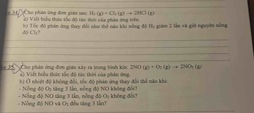 34, Cho phản ứng đơn giản sau: H_2(g)+Cl_2(g)to 2HCl(g)
à) Viết biểu thức tốc độ tức thời của phản ứng trên. 
b) Tốc độ phản ứng thay đổi như thế nào khi nồng độ H₂ giâm 2 lằn và giữ nguyên nỗng 
độ Cl₂? 
_ 
_ 
_ 
_ 
u 35. Cho phản ứng đơn giản xây ra trong bình kín: 2NO(g)+O_2(g)to 2NO_2(g)
a) Viết biểu thức tốc độ tức thời của phản ứng 
b) Ở nhiệt độ không đổi, tốc độ phán ứng thay đổi thế nào khi: 
- Nồng độ O_2 tăng 3 lần, nồng độ NO không đổi? 
- Nồng độ NO tăng 3 lần, nồng độ O_2 không đổi? 
- Nồng độ NO và O_2 đều tăng 3 lần?