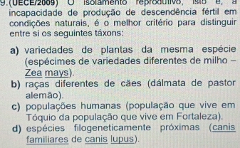 9.(DECE/2009) O isolamento reprodutivo, isto e, a
incapacidade de produção de descendência fértil em
condições naturais, é o melhor critério para distinguir
entre si os seguintes táxons:
a) variedades de plantas da mesma espécie
(espécimes de variedades diferentes de milho -
Zea mays).
b) raças diferentes de cães (dálmata de pastor
alemão).
c) populações humanas (população que vive em
Tóquio da população que vive em Fortaleza).
d) espécies filogeneticamente próximas (canis
familiares de canis lupus).