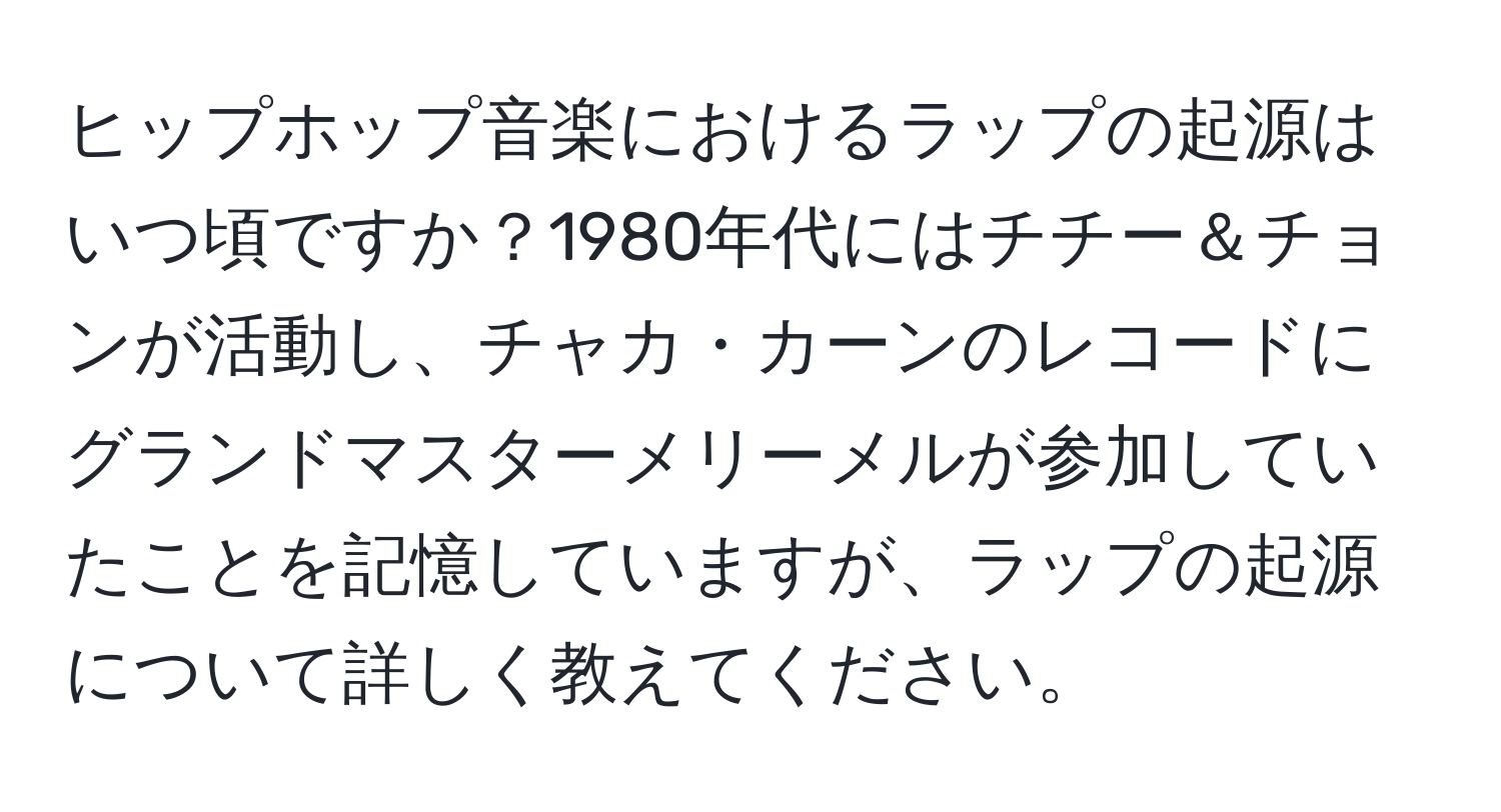 ヒップホップ音楽におけるラップの起源はいつ頃ですか？1980年代にはチチー＆チョンが活動し、チャカ・カーンのレコードにグランドマスターメリーメルが参加していたことを記憶していますが、ラップの起源について詳しく教えてください。