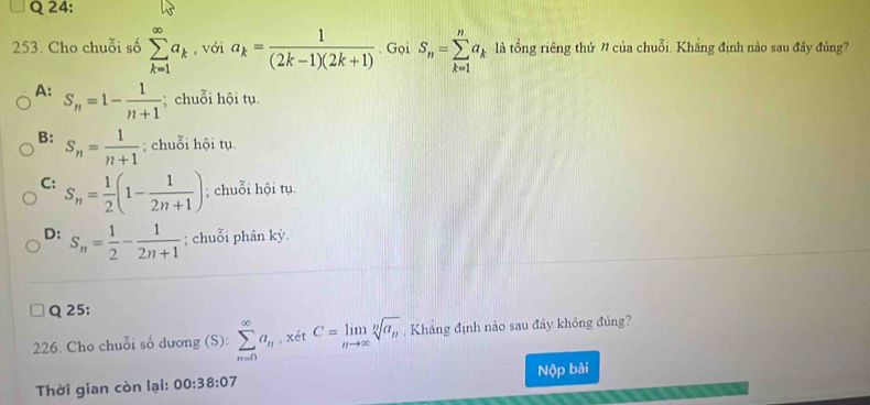 Cho chuỗi số sumlimits _(k=1)^(∈fty)a_k , với a_k= 1/(2k-1)(2k+1) . Gọi S_n=sumlimits _(k=1)^na_k là tổng riêng thứ ” của chuỗi. Khẳng định nào sau đây đúng?
A: S_n=1- 1/n+1 ; chuỗi hội tụ.
B: S_n= 1/n+1 ; chuỗi hội tụ.
C: S_n= 1/2 (1- 1/2n+1 ); chuỗi hội tụ.
D: S_n= 1/2 - 1/2n+1 ; chuỗi phân kỳ.
Q 25:
226. Cho chuỗi số dương (S): sumlimits _(n=0)^(∈fty)a_n , xét C=limlimits _nto ∈fty sqrt[n](a_n) , Kháng định nào sau đây không đủng?
Thời gian còn lại: 00:38:07 Nộp bài