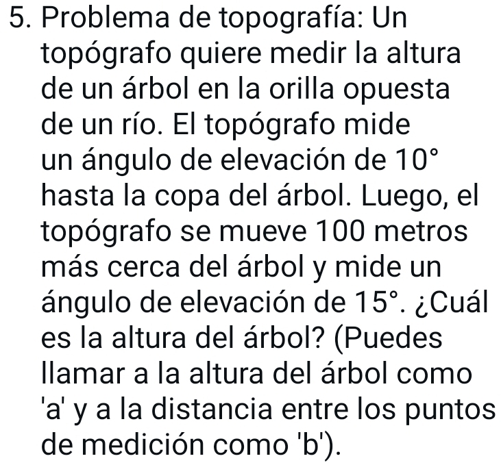 Problema de topografía: Un 
topógrafo quiere medir la altura 
de un árbol en la orilla opuesta 
de un río. El topógrafo mide 
un ángulo de elevación de 10°
hasta la copa del árbol. Luego, el 
topógrafo se mueve 100 metros
más cerca del árbol y mide un 
ángulo de elevación de 15° ¿Cuál 
es la altura del árbol? (Puedes 
llamar a la altura del árbol como 
'a' y a la distancia entre los puntos 
de medición como 'b').