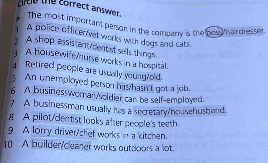 Circle the correct answer. 
The most important person in the company is the boss/hairdresser. 
1 A police officer/vet works with dogs and cats. 
2 A shop assistant/dentist sells things. 
3 A housewife/nurse works in a hospital. 
4 Retired people are usually young/old. 
5 An unemployed person has/hasn't got a job. 
6 A businesswoman/soldier can be self-employed. 
7 A businessman usually has a secretary/househusband. 
8 A pilot/dentist looks after people's teeth. 
9 A lorry driver/chef works in a kitchen. 
10 A builder/cleaner works outdoors a lot.