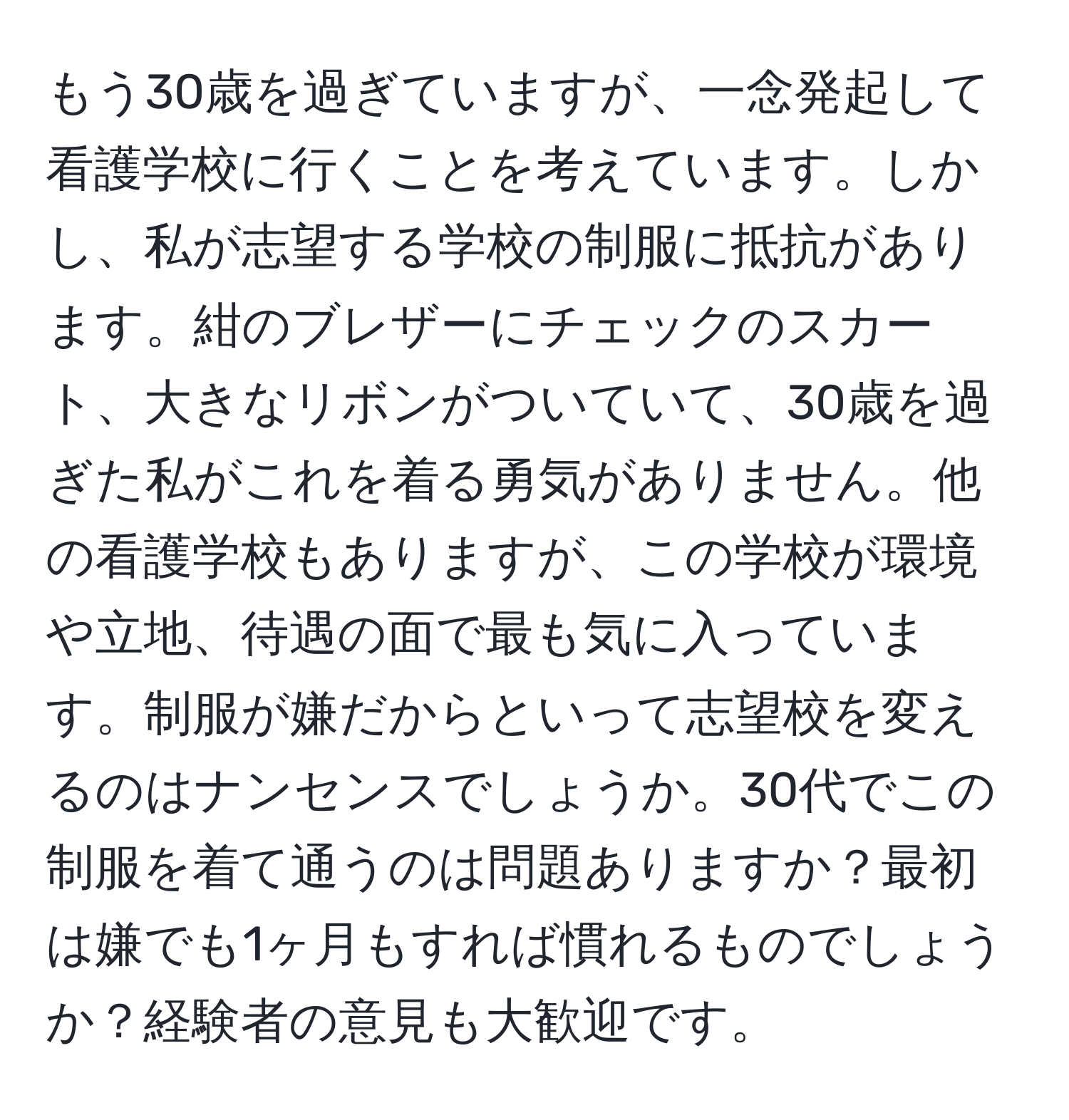 もう30歳を過ぎていますが、一念発起して看護学校に行くことを考えています。しかし、私が志望する学校の制服に抵抗があります。紺のブレザーにチェックのスカート、大きなリボンがついていて、30歳を過ぎた私がこれを着る勇気がありません。他の看護学校もありますが、この学校が環境や立地、待遇の面で最も気に入っています。制服が嫌だからといって志望校を変えるのはナンセンスでしょうか。30代でこの制服を着て通うのは問題ありますか？最初は嫌でも1ヶ月もすれば慣れるものでしょうか？経験者の意見も大歓迎です。