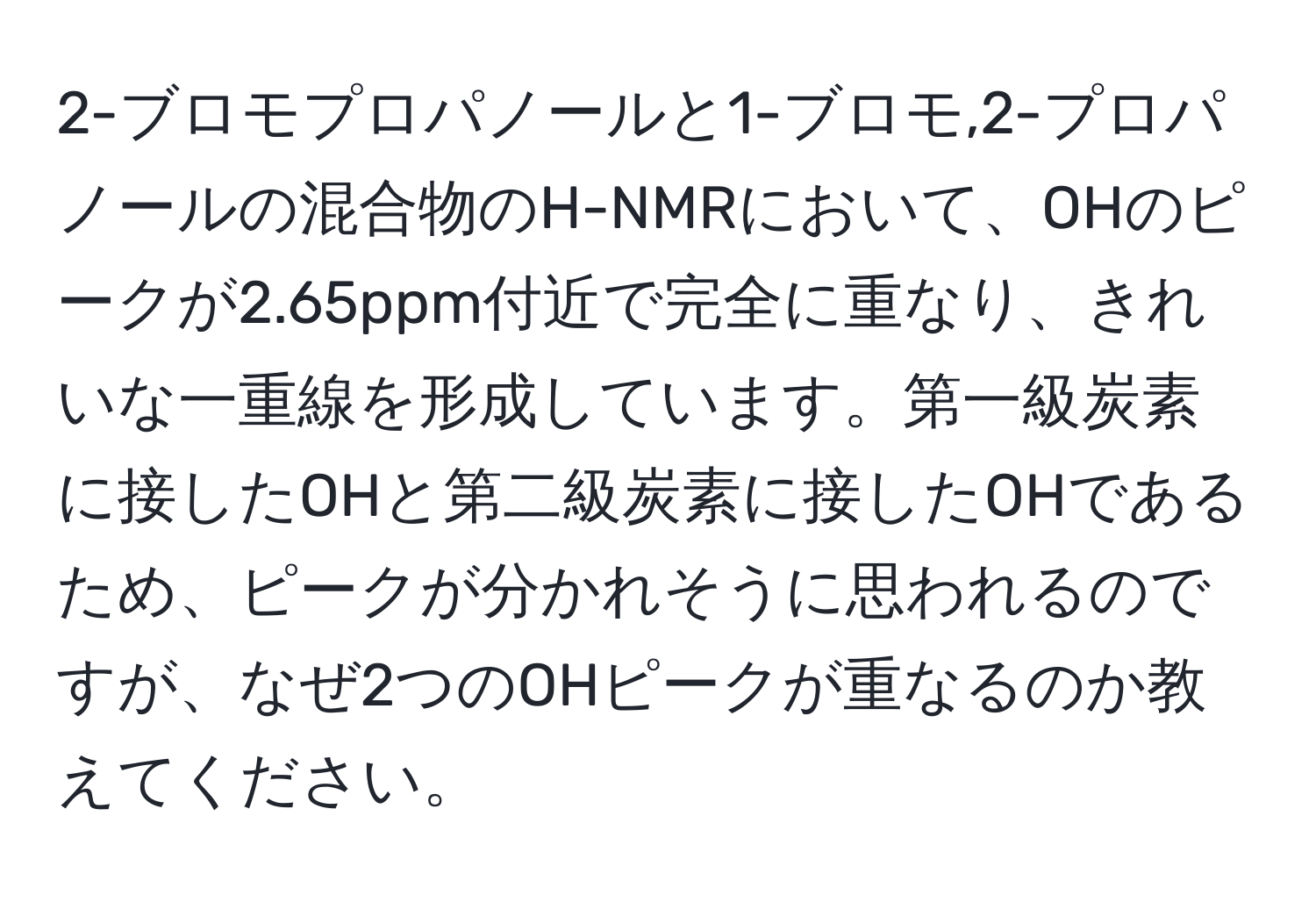 2-ブロモプロパノールと1-ブロモ,2-プロパノールの混合物のH-NMRにおいて、OHのピークが2.65ppm付近で完全に重なり、きれいな一重線を形成しています。第一級炭素に接したOHと第二級炭素に接したOHであるため、ピークが分かれそうに思われるのですが、なぜ2つのOHピークが重なるのか教えてください。