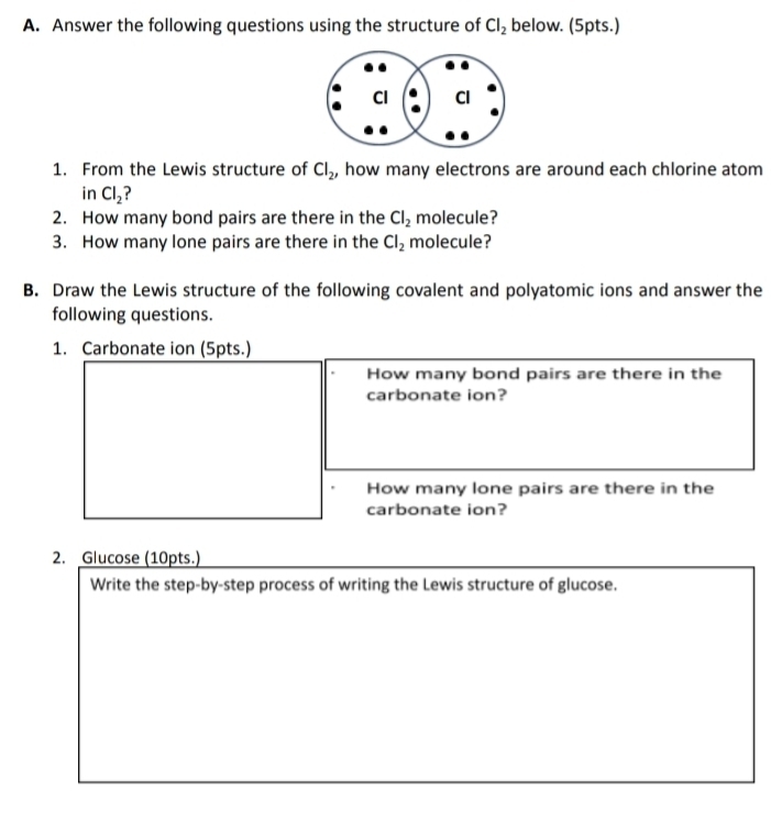 Answer the following questions using the structure of Cl_2 below. (5pts.) 
1. From the Lewis structure of Cl_2 , how many electrons are around each chlorine atom 
in Cl_2 ? 
2. How many bond pairs are there in the Cl_2 molecule? 
3. How many lone pairs are there in the Cl_2 molecule? 
B. Draw the Lewis structure of the following covalent and polyatomic ions and answer the 
following questions. 
1. Carbonate ion (5pts.) 
How many bond pairs are there in the 
carbonate ion? 
How many lone pairs are there in the 
carbonate ion? 
2. Glucose (10pts.) 
Write the step-by-step process of writing the Lewis structure of glucose.