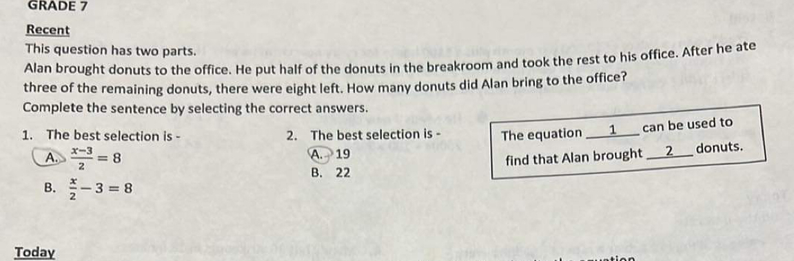 GRADE 7
Recent
This question has two parts.
Alan brought donuts to the office. He put half of the donuts in the breakroom and took the rest to his office. After he ate
three of the remaining donuts, there were eight left. How many donuts did Alan bring to the office?
Complete the sentence by selecting the correct answers.
1. The best selection is - 2. The best selection is - The equation ___1___ can be used to
A.  (x-3)/2 =8 A. 19
find that Alan brought ___ 2 ___ donuts.
B. 22
B.  x/2 -3=8
Today