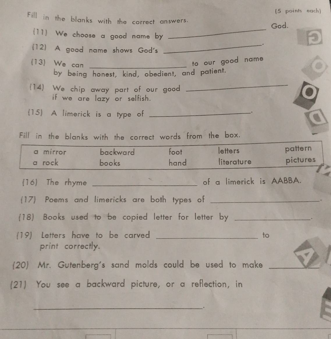 (5 points each
Fill in the blanks with the correct answers.
God.
(11) We choose a good name by
_
_.
p
(12) A good name shows God's
(13) We can_
to our good name 
by being honest, kind, obedient, and patient.
(14) We chip away part of our good
_
if we are lazy or selfish.
(15 A limerick is a type of_
.
Fill in the blanks with the correct words from the box.
a mirror backward foot letters
pattern
a rock books hand literature pictures
16 The rhyme _of a limerick is AABBA.
17 Poems and limericks are both types of_
(18) Books used to be copied letter for letter by _.
19) Letters have to be carved _to
print correctly.
(20) Mr. Gutenberg's sand molds could be used to make_
(21) You see a backward picture, or a reflection, in
_