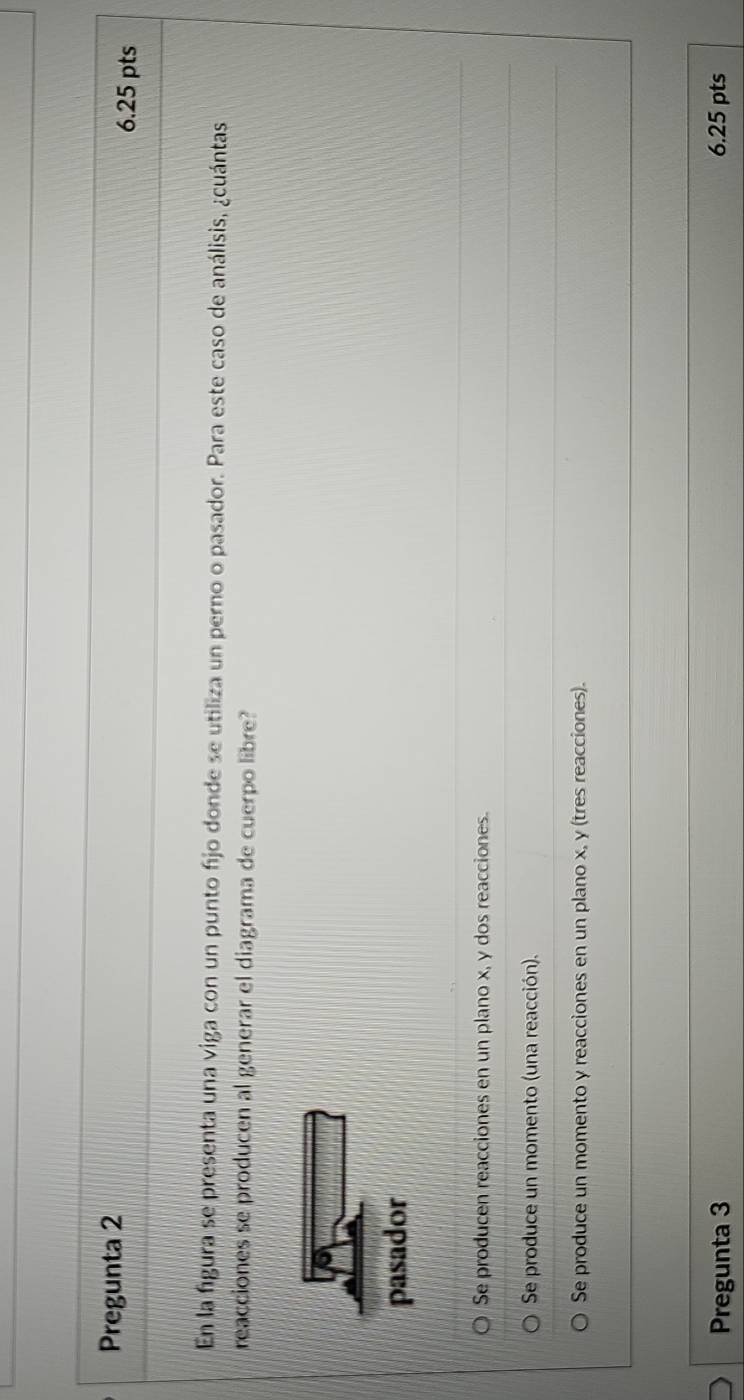 Pregunta 2
6.25 pts
En la figura se presenta una viga con un punto fjo donde se utiliza un perno o pasador. Para este caso de análisis, ¿cuántas
reacciones se producen al generar el diagrama de cuerpo libre?
pasador
Se producen reacciones en un plano x, y dos reacciones.
Se produce un momento (una reacción).
Se produce un momento y reacciones en un plano x, y (tres reacciones).
Pregunta 3 6.25 pts