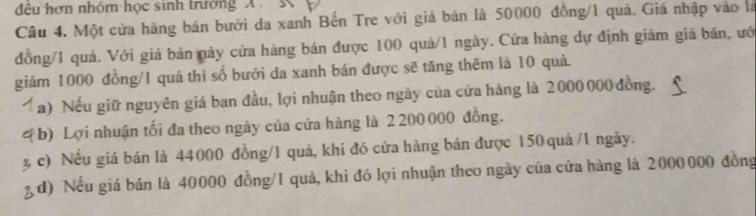 đêu hơn nhóm học sinh trường X. K
Câu 4. Một cửa hàng bán bưới da xanh Bến Tre với giá bán là 50000 đồng/ 1 quả. Giá nhập vào là
đồng/ 1 quả. Với giá bán này cửa hàng bán được 100 quả/1 ngày. Cửa hàng dự định giảm giá bán, ướ
giảm 1000 đồng/ 1 quả thì số bưởi da xanh bán được sẽ tăng thêm là 10 quả.
a) Nếu giữ nguyên giá ban đầu, lợi nhuận theo ngây của cửa hàng là 2000 000 đồng.
*b) Lợi nhuận tối đa theo ngày của cửa hàng là 2 200 000 đồng.
c) Nếu giá bán là 44000 đồng/ 1 quả, khi đó cửa hàng bán được 150 quả / 1 ngày.
d) Nếu giá bán là 40000 đồng/ 1 quả, khi đó lợi nhuận theo ngày của cửa hàng là 2000000 đồng