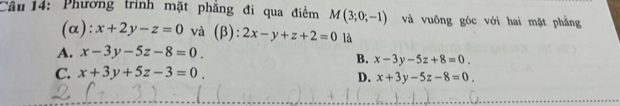 Phương trình mặt phăng đi qua điểm M(3;0;-1) và vuông góc với hai mặt phẳng
(α): x+2y-z=0 và (β): 2x-y+z+2=0 là
A. x-3y-5z-8=0
B. x-3y-5z+8=0.
C. x+3y+5z-3=0
D. x+3y-5z-8=0