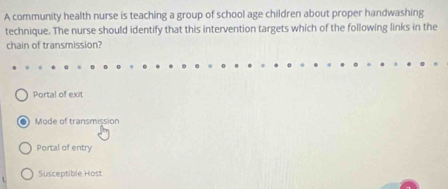 A community health nurse is teaching a group of school age children about proper handwashing
technique. The nurse should identify that this intervention targets which of the following links in the
chain of transmission?
Portal of exit
Mode of transmission
Portal of entry
Susceptible Host