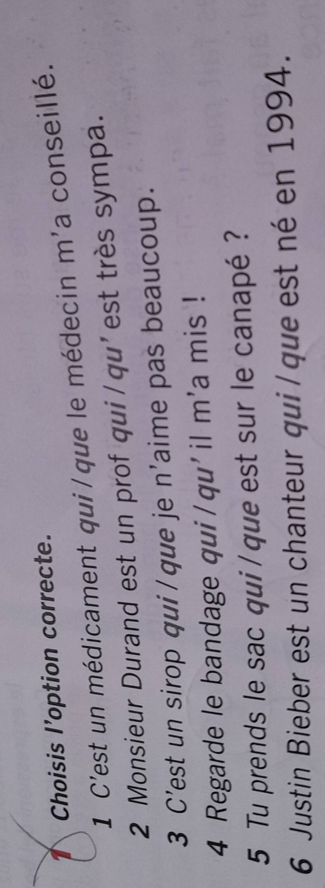 Choisis l’option correcte. 
1 C'est un médicament qui/que le médecin m'a conseillé. 
2 Monsieur Durand est un prof qui/qu'est très sympa. 
3 C’est un sirop qui /que je n'aime pas beaucoup. 
4 Regarde le bandage qui/qu'il m'a mis ! 
5 Tu prends le sac qui / que est sur le canapé ? 
6 Justin Bieber est un chanteur qui/que est né en 1994.