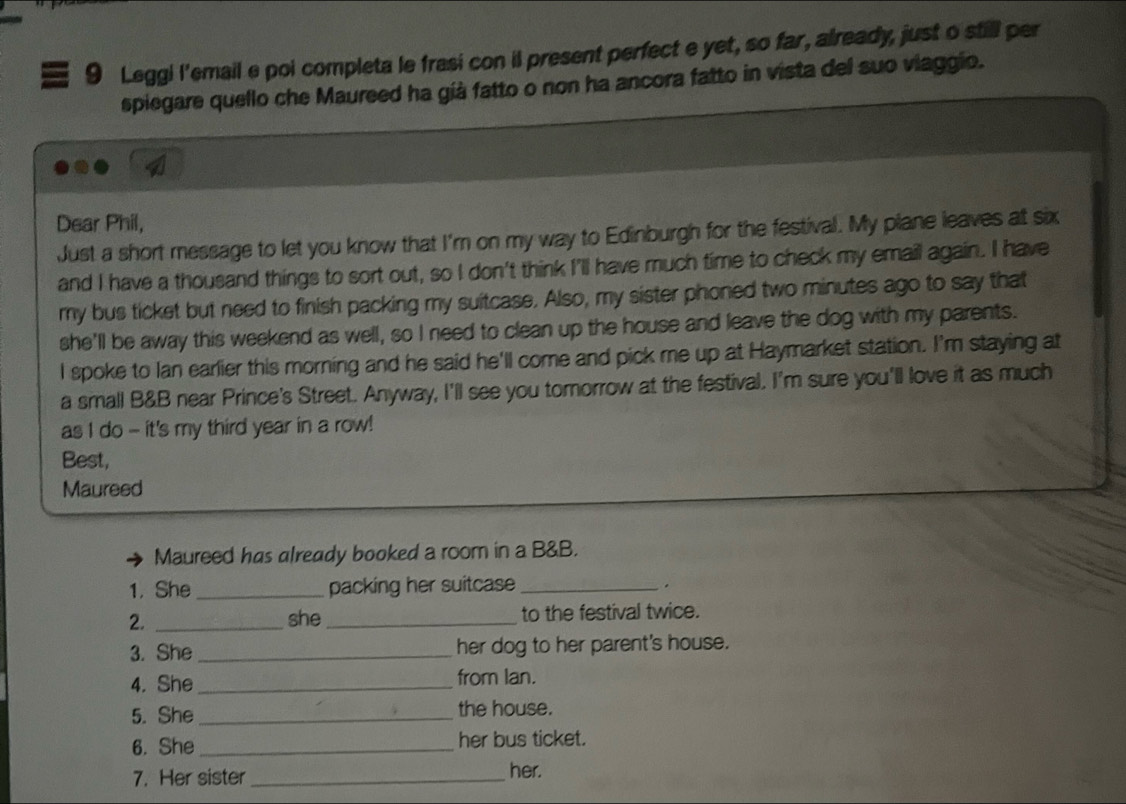 Leggi l'email e poi completa le frasi con il present perfect e yet, so far, already, just o still per 
spiegare quello che Maureed ha già fatto o non ha ancora fatto in vista del suo viaggio. 

Dear Phil, 
Just a short message to let you know that I'm on my way to Edinburgh for the festival. My plane leaves at six 
and I have a thousand things to sort out, so I don't think I'll have much time to check my email again. I have 
my bus ticket but need to finish packing my suitcase. Also, my sister phoned two minutes ago to say that 
she'll be away this weekend as well, so I need to clean up the house and leave the dog with my parents. 
I spoke to Ian earlier this morning and he said he'll come and pick me up at Haymarket station. I'm staying at 
a small B&B near Prince's Street. Anyway, I'll see you tomorrow at the festival. I'm sure you'll love it as much 
as I do - it's my third year in a row! 
Best, 
Maureed 
Maureed has already booked a room in a B&B. 
1. She _packing her suitcase _. 
2. _she _to the festival twice. 
3. She _her dog to her parent's house. 
4. She _from lan. 
5. She _the house. 
6. She _her bus ticket. 
7. Her sister_ her.
