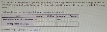 The number of salespeople assigned to work during a shift is apportioned based on the average number of 
customers during that shift. Apportion 19 salespeople using Huntington Hill's method given the information 
below. 
Feel free to use the Huntington-Hill Apportionment Calculator D 
Question Help: Video 1 Videa 2