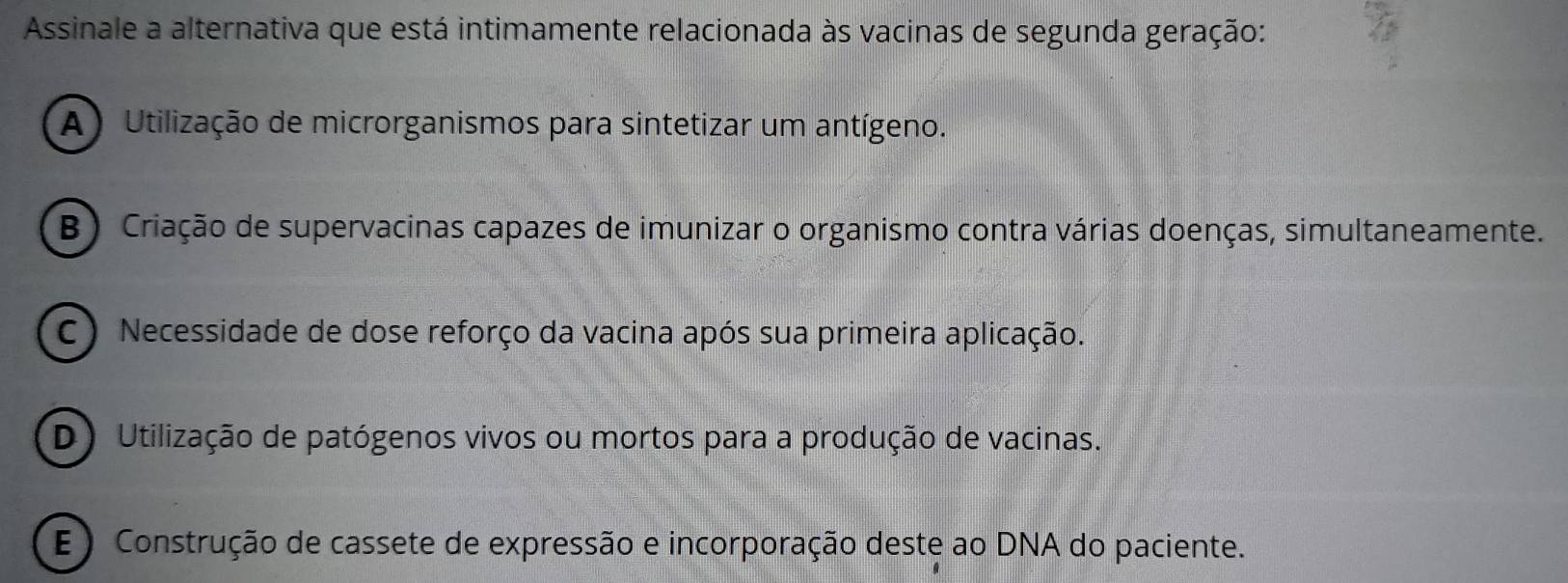 Assinale a alternativa que está intimamente relacionada às vacinas de segunda geração:
A ) Utilização de microrganismos para sintetizar um antígeno.
B) Criação de supervacinas capazes de imunizar o organismo contra várias doenças, simultaneamente.
C ) Necessidade de dose reforço da vacina após sua primeira aplicação.
D) Utilização de patógenos vivos ou mortos para a produção de vacinas.
E ) Construção de cassete de expressão e incorporação deste ao DNA do paciente.