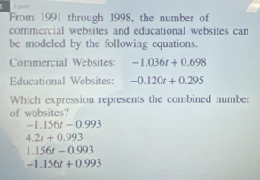 1 1 poer
From 1991 through 1998, the number of
commercial websites and educational websites can
be modeled by the following equations.
Commercial Websites: -1.036t+0.698
Educational Websites: -0.120t+0.295
Which expression represents the combined number
of wobsites?
-1.156t-0.993
4.2t+0.993
1.156t-0.993
-1.156t+0.993