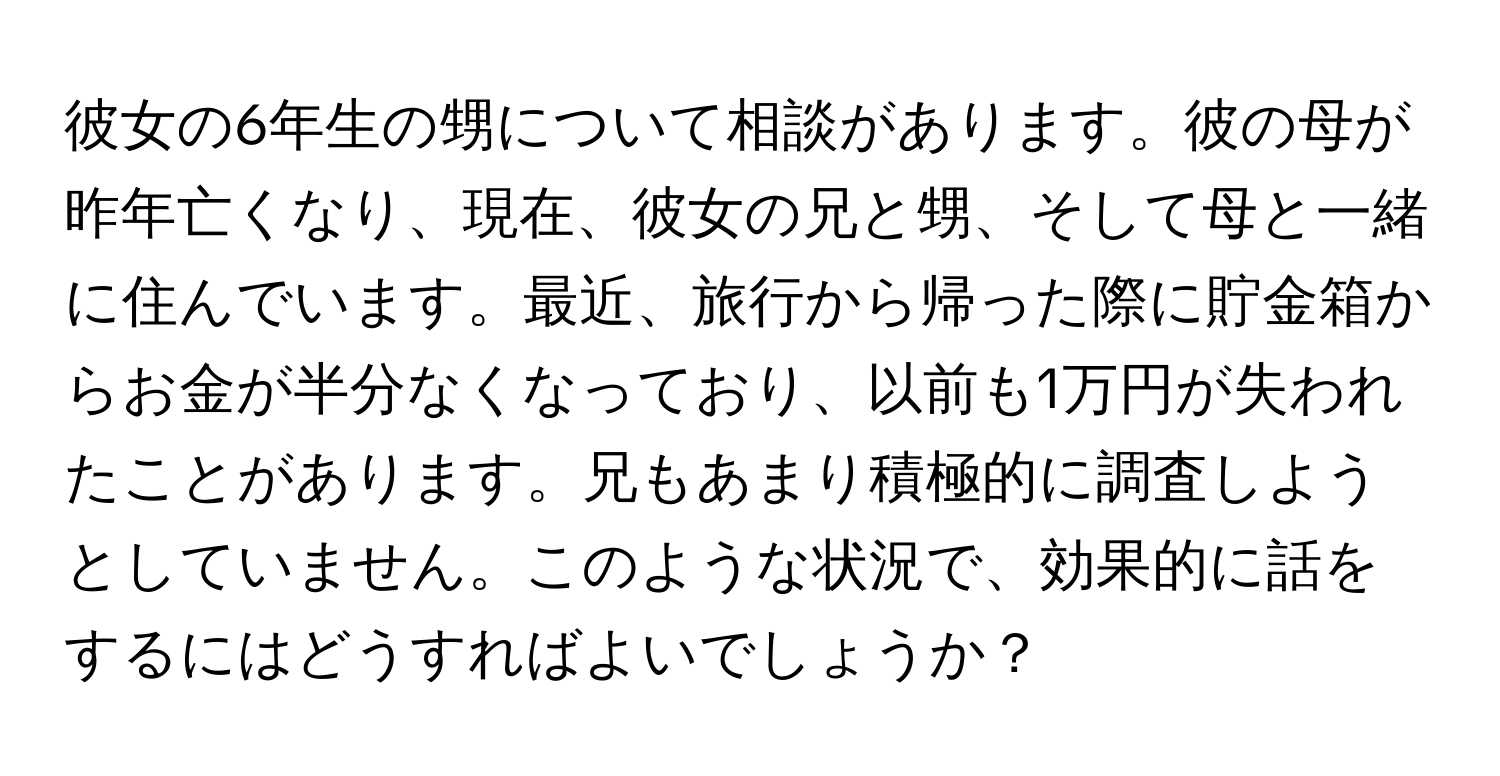 彼女の6年生の甥について相談があります。彼の母が昨年亡くなり、現在、彼女の兄と甥、そして母と一緒に住んでいます。最近、旅行から帰った際に貯金箱からお金が半分なくなっており、以前も1万円が失われたことがあります。兄もあまり積極的に調査しようとしていません。このような状況で、効果的に話をするにはどうすればよいでしょうか？