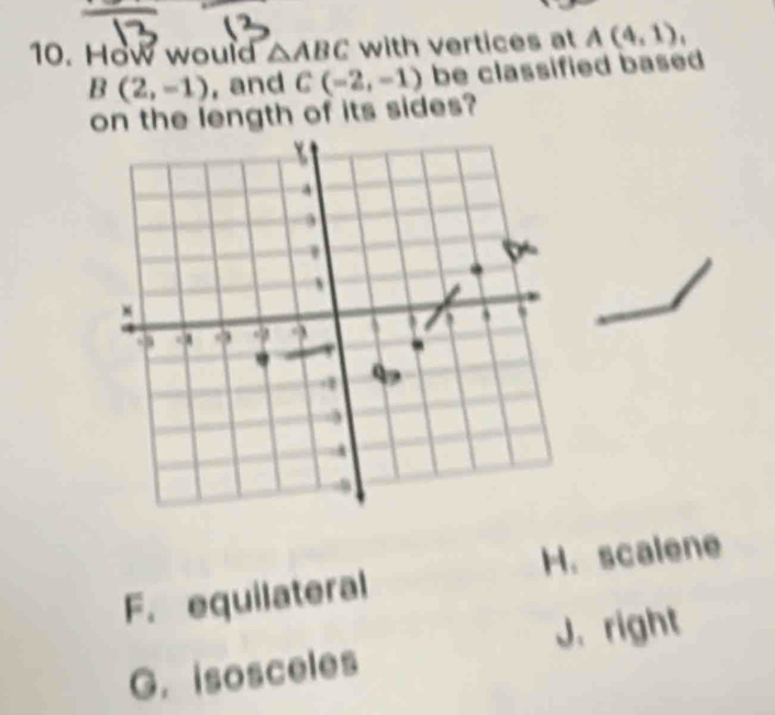 How would △ ABC with vertices at A(4,1),
B(2,-1) , and C(-2,-1) be classified based 
on the length of its sides?
F. equilateral H.scalene
J. right
G. isosceles