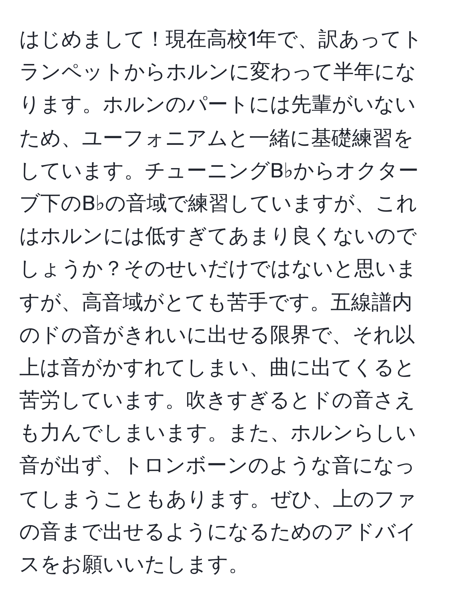 はじめまして！現在高校1年で、訳あってトランペットからホルンに変わって半年になります。ホルンのパートには先輩がいないため、ユーフォニアムと一緒に基礎練習をしています。チューニングB♭からオクターブ下のB♭の音域で練習していますが、これはホルンには低すぎてあまり良くないのでしょうか？そのせいだけではないと思いますが、高音域がとても苦手です。五線譜内のドの音がきれいに出せる限界で、それ以上は音がかすれてしまい、曲に出てくると苦労しています。吹きすぎるとドの音さえも力んでしまいます。また、ホルンらしい音が出ず、トロンボーンのような音になってしまうこともあります。ぜひ、上のファの音まで出せるようになるためのアドバイスをお願いいたします。