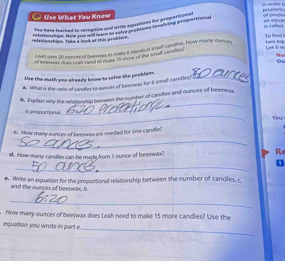 In order 
Use What You Know proportio of propo 
an equat 
You have learned to recognize and write equations for proportional 
is called 
relationships. Now you will learn to solve problems involving proportional 
relationships. Take a look at this problem. To find I two equ 
Let b re 
Leah uses 20 ounces of beeswax to make 6 identical small candles. How many ounces
Nu 
of beeswax does Leah need to make 15 more of the small candles? 
Ou 
Use the math you already know to solve the problem._ 
a. What is the ratio of candles to ounces of beeswax for 6 small candles? 
_ 
b. Explain why the relationship between the number of candles and ounces of beeswax 
_ 
is proportional. 
You 
c. How many ounces of beeswax are needed for one candle? 
_ 
d. How many candles can be made from 1 ounce of beeswax? 
Re 
_ 
1 
e. Write an equation for the proportional relationship between the number of candles, c, 
and the ounces of beeswax, b. 
_ 
. How many ounces of beeswax does Leah need to make 15 more candles? Use the 
_ 
equation you wrote in part e. 
_