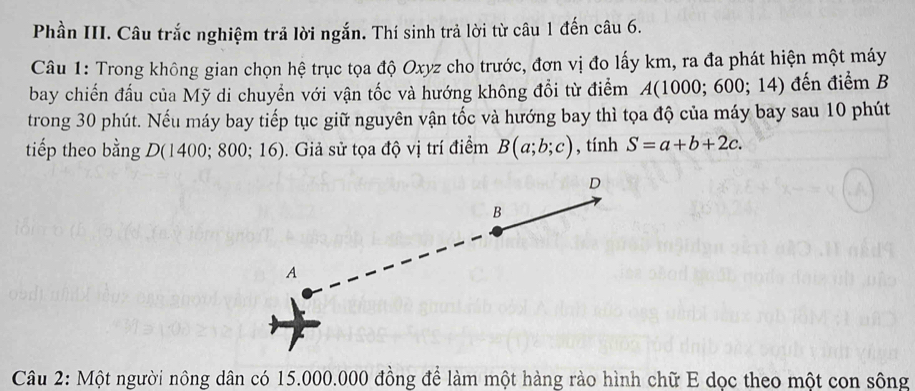 Phần III. Câu trắc nghiệm trả lời ngắn. Thí sinh trả lời từ câu 1 đến câu 6. 
Câu 1: Trong không gian chọn hệ trục tọa độ Oxyz cho trước, đơn vị đo lấy km, ra đa phát hiện một máy 
bay chiến đấu của Mỹ di chuyển với vận tốc và hướng không đổi từ điểm A(1000;600;14) đến điểm B 
trong 30 phút. Nếu máy bay tiếp tục giữ nguyên vận tốc và hướng bay thì tọa độ của máy bay sau 10 phút 
tiếp theo bằng D ( 1 400;800;16). Giả sử tọa độ vị trí điểm B(a;b;c) , tính S=a+b+2c. 
Câu 2: Một người nông dân có 15.000.000 đồng để làm một hàng rào hình chữ E dọc theo một con sông