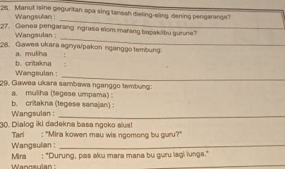 Manut isine geguritan apa sing tansah dieling-eling dening pengarange? 
_ 
Wangsulan : 
_ 
27. Genea pengarang ngrasa elom marang bapak/ibu gurune? 
Wangsulan : 
28. Gawea ukara agnya/pakon nganggo tembung: 
a. muliha 
b. critakna 
_ 
Wangsulan : 
29, Gawea ukara sambawa nganggo tembung: 
a. muliha (tegese umpama) : 
b. critakna (tegese sanajan) : 
Wangsulan :_ 
30. Dialog iki dadekna basa ngoko alus! 
Tari : "Mira kowen mau wis ngomong bu guru?" 
Wangsulan :_ 
Mira : "Durung, pas aku mara mana bu guru lagi lunga." 
Wengsulan ' 
_