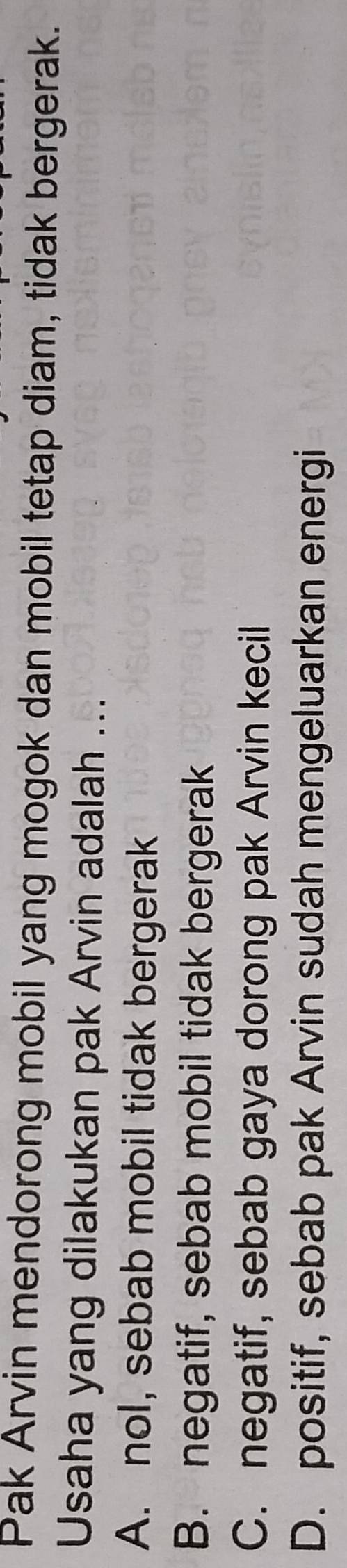 Pak Arvin mendorong mobil yang mogok dan mobil tetap diam, tidak bergerak.
Usaha yang dilakukan pak Arvin adalah ...
A. nol, sebab mobil tidak bergerak
B. negatif, sebab mobil tidak bergerak
C. negatif, sebab gaya dorong pak Arvin kecil
D. positif, sebab pak Arvin sudah mengeluarkan energi