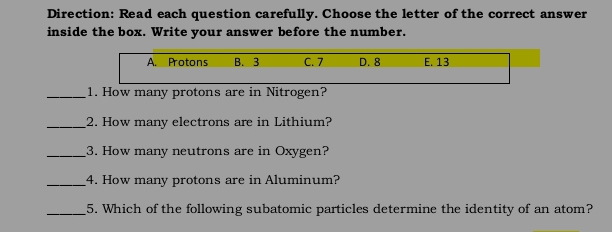 Direction: Read each question carefully. Choose the letter of the correct answer
inside the box. Write your answer before the number.
A. Protons B. 3 C. 7 D. 8 E. 13
_1. How many protons are in Nitrogen?
_2. How many electrons are in Lithium?
_3. How many neutrons are in Oxygen?
_4. How many protons are in Aluminum?
_5. Which of the following subatomic particles determine the identity of an atom?