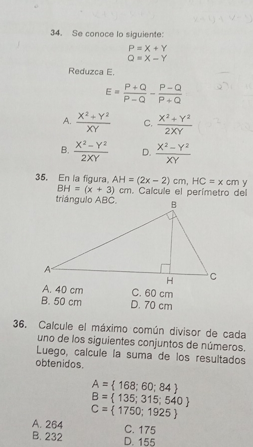 Se conoce lo siguiente:
P=X+Y
Q=X-Y
Reduzca E.
E= (P+Q)/P-Q - (P-Q)/P+Q 
A.  (X^2+Y^2)/XY  C.  (X^2+Y^2)/2XY 
B.  (X^2-Y^2)/2XY  D.  (X^2-Y^2)/XY 
35. En la figura, AH=(2x-2)cm, HC=x CI ny
BH=(x+3)cm. Calcule el perímetro del
A. 40 cm C. 60 cm
B. 50 cm D. 70 cm
36. Calcule el máximo común divisor de cada
uno de los siguientes conjuntos de números.
Luego, calcule la suma de los resultados
obtenidos.
A= 168;60;84
B= 135;315;540
C= 1750;1925
A. 264 C. 175
B. 232 D. 155