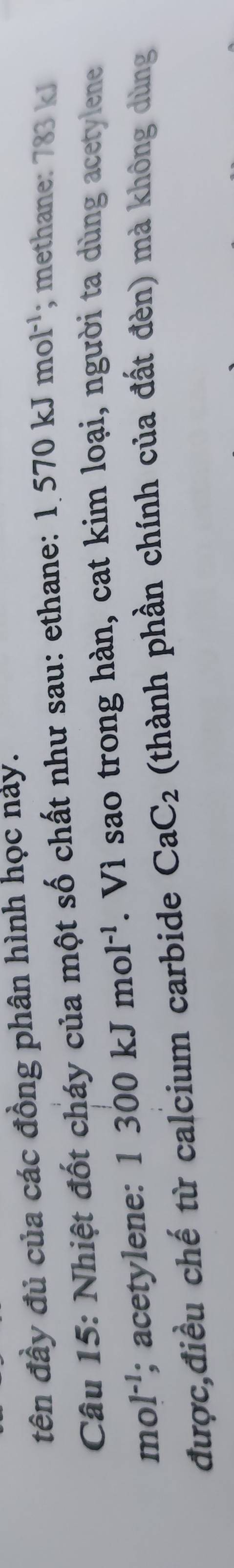 tên đầy đủ của các đồng phân hình học này. 
Câu 15: Nhiệt đốt cháy của một số chất như sau: ethane: 1.570kJmol^(-1); methane: 783 kJ
mol^(-1); acetylene: 1300kJmol^(-1). Vì sao trong hàn, cat kim loại, người ta dùng acetylene 
được,điều chế từ calcium carbide CaC_2 (thành phần chính của đất đèn) mà không dùng