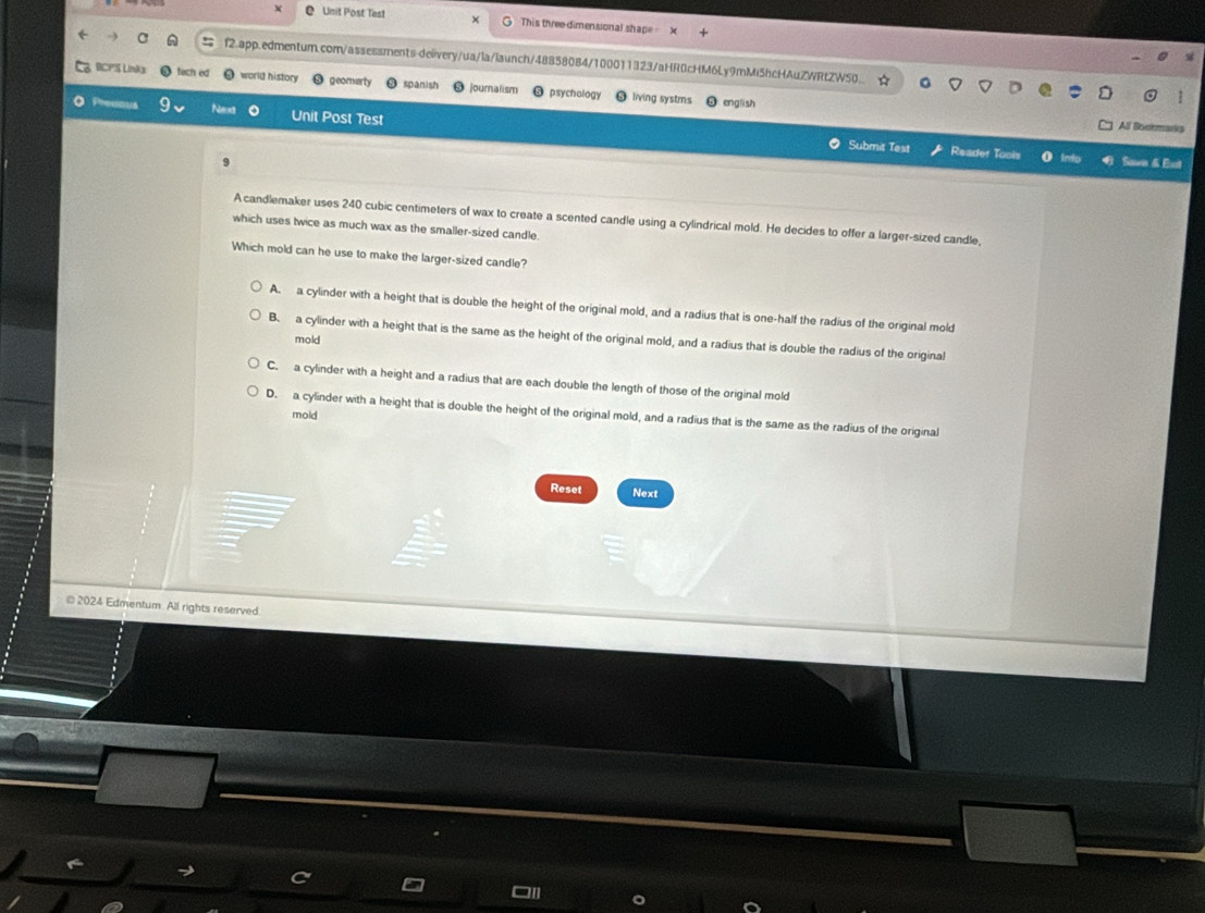Unit Post Test × This three dimensional shape X
a f2.app.edmentum.com/assessments-deiivery/ua/la/launch/48858084/100011323/aHR0cHM6Ly9mMiShcHAuZWRtZWS0_
BCPS Linka tach ed world history geomarty spanish jouralism psychology living systms
english
Neext Unit Post Test
All Booirm
● Submit Test Reader Tools Sawen & Eaut
A candlemaker uses 240 cubic centimeters of wax to create a scented candle using a cylindrical mold. He decides to offer a larger-sized candle,
which uses twice as much wax as the smaller-sized candle.
Which mold can he use to make the larger-sized candle?
A. a cylinder with a height that is double the height of the original mold, and a radius that is one-half the radius of the original mold
B. a cylinder with a height that is the same as the height of the original mold, and a radius that is double the radius of the original
mold
C. a cylinder with a height and a radius that are each double the length of those of the original mold
mold
D. a cylinder with a height that is double the height of the original mold, and a radius that is the same as the radius of the original
Reset Next
* 2024 Edmentum. All rights reserved.