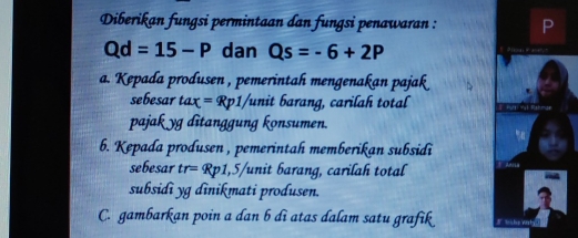 Diberikan fungsi permintaan dan fungsi penawaran :
Qd=15-P dan Qs=-6+2P
a. Kepada produsen , pemerintah mengenakan pajak
sebesar tax=Rp1/ /unit barang, carilah total
pajak yg ditanggung konsumen.
b. Kepada produsen , pemerintah memberikan subsidi
sebesar tr= Rp1,5 'unit barang, carilah total
subsidi yg dinikmati produsen.
C. gambarkan poin a dan b di atas dalam satu grafik