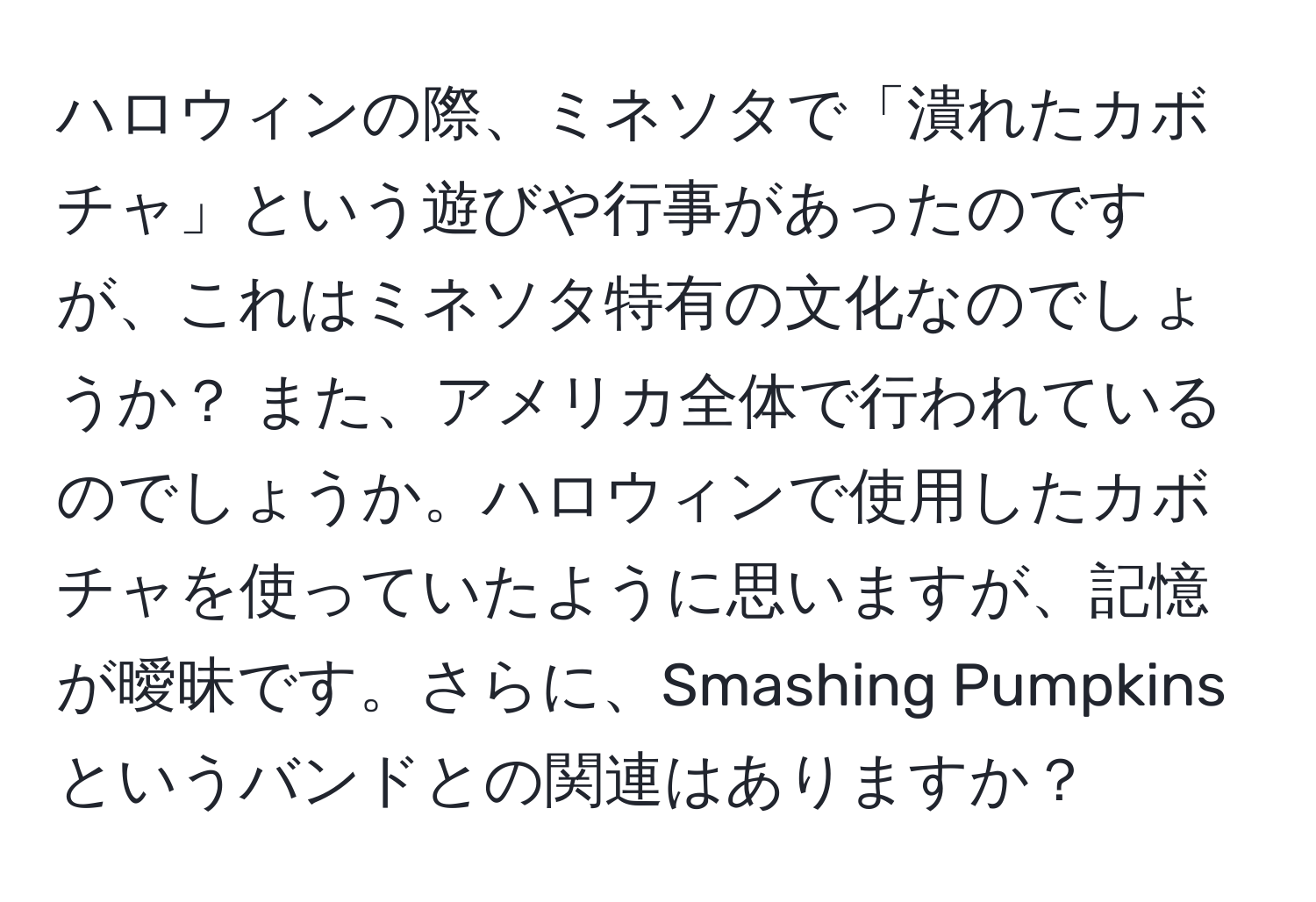 ハロウィンの際、ミネソタで「潰れたカボチャ」という遊びや行事があったのですが、これはミネソタ特有の文化なのでしょうか？ また、アメリカ全体で行われているのでしょうか。ハロウィンで使用したカボチャを使っていたように思いますが、記憶が曖昧です。さらに、Smashing Pumpkinsというバンドとの関連はありますか？