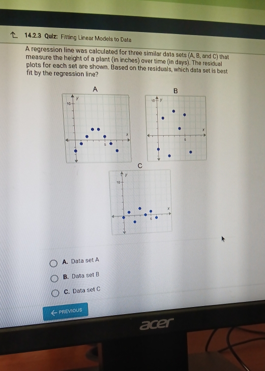 Qulz: Fitting Linear Models to Data
A regression line was calculated for three similar data sets (A, B, and C) that
measure the height of a plant (in inches) over time (in days). The residual
plots for each set are shown. Based on the residuals, which data set is best
fit by the regression line?
A
B
y
10° y
10
x
×
4
5
C
y
10
A. Data set A
B. Data set B
C. Data set C
PREVIOUS
ace